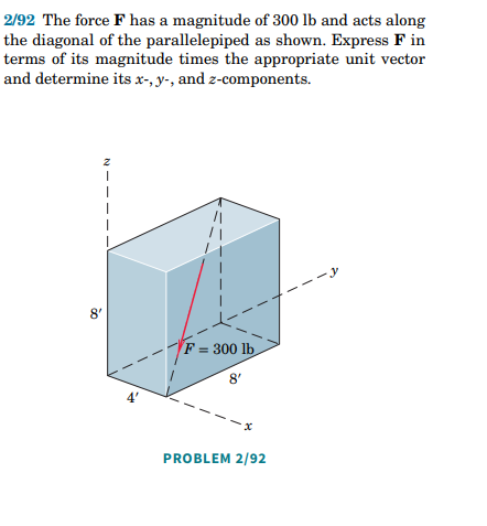 2/92 The force F has a magnitude of 300 lb and acts along
the diagonal of the parallelepiped as shown. Express F in
terms of its magnitude times the appropriate unit vector
and determine its x-, y-, and z-components.
F = 300 lb
8'
PROBLEM 2/92
N
8'