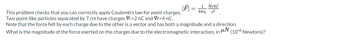 1 |9192
7.2
|F|
This problem checks that you can correctly apply Coulomb's law for point charges,
Two point-like particles separated by 7 cm have charges 91=2 nC and 92=4 nC.
Note that the force felt by each charge due to the other is a vector and has both a magnitude and a direction.
What is the magnitude of the force exerted on the charges due to the electromagnetic interaction, in N (10-6 Newtons)?
4π€0