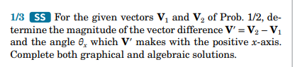 1/3 SS For the given vectors V₁ and V₂ of Prob. 1/2, de-
termine the magnitude of the vector difference V' =V₂ - V₁
and the angle, which V' makes with the positive x-axis.
Complete both graphical and algebraic solutions.