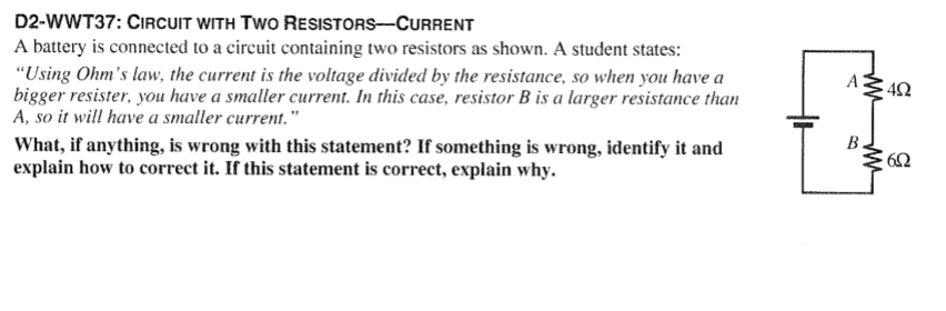 D2-WWT37: CIRCUIT WITH TWO
RESISTORS-CURRENT
A battery is connected to a circuit containing two resistors as shown. A student states:
"Using Ohm's law, the current is the voltage divided by the resistance, so when you have a
bigger resister, you have a smaller current. In this case, resistor B is a larger resistance than
A, so it will have a smaller current."
What, if anything, is wrong with this statement? If something is wrong, identify it and
explain how to correct it. If this statement is correct, explain why.
A
ww
B.
ww
402
6.02