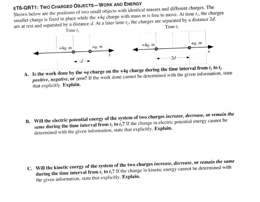 ET6-QRT1: TWO CHARGED OBJECTS-WORK AND ENERGY
Shown below are the positions of two small objects with identical masses and different charges. The
smaller charge is fixed in place while the +4q charge with mass m is free to move. At time t,, the charges
are at rest and separated by a distance d. At a later time t2, the charges are separated by a distance 2d.
Time t,
Time 1₂
+4q, m
+q, m
+4q, m
-2d-
+q, m
A. Is the work done by the +q charge on the +4q charge during the time interval from t, to t₂
positive, negative, or zero? If the work done cannot be determined with the given information, state
that explicitly. Explain.
B. Will the electric potential energy of the system of two charges increase, decrease, or remain the
same during the time interval from t, to ty? If the change in electric potential energy cannot be
determined with the given information, state that explicitly. Explain.
C. Will the kinetic energy of the system of the two charges increase, decrease, or remain the same
during the time interval from t, to t₂? If the change in kinetic energy cannot be determined with
the given information, state that explicitly. Explain.