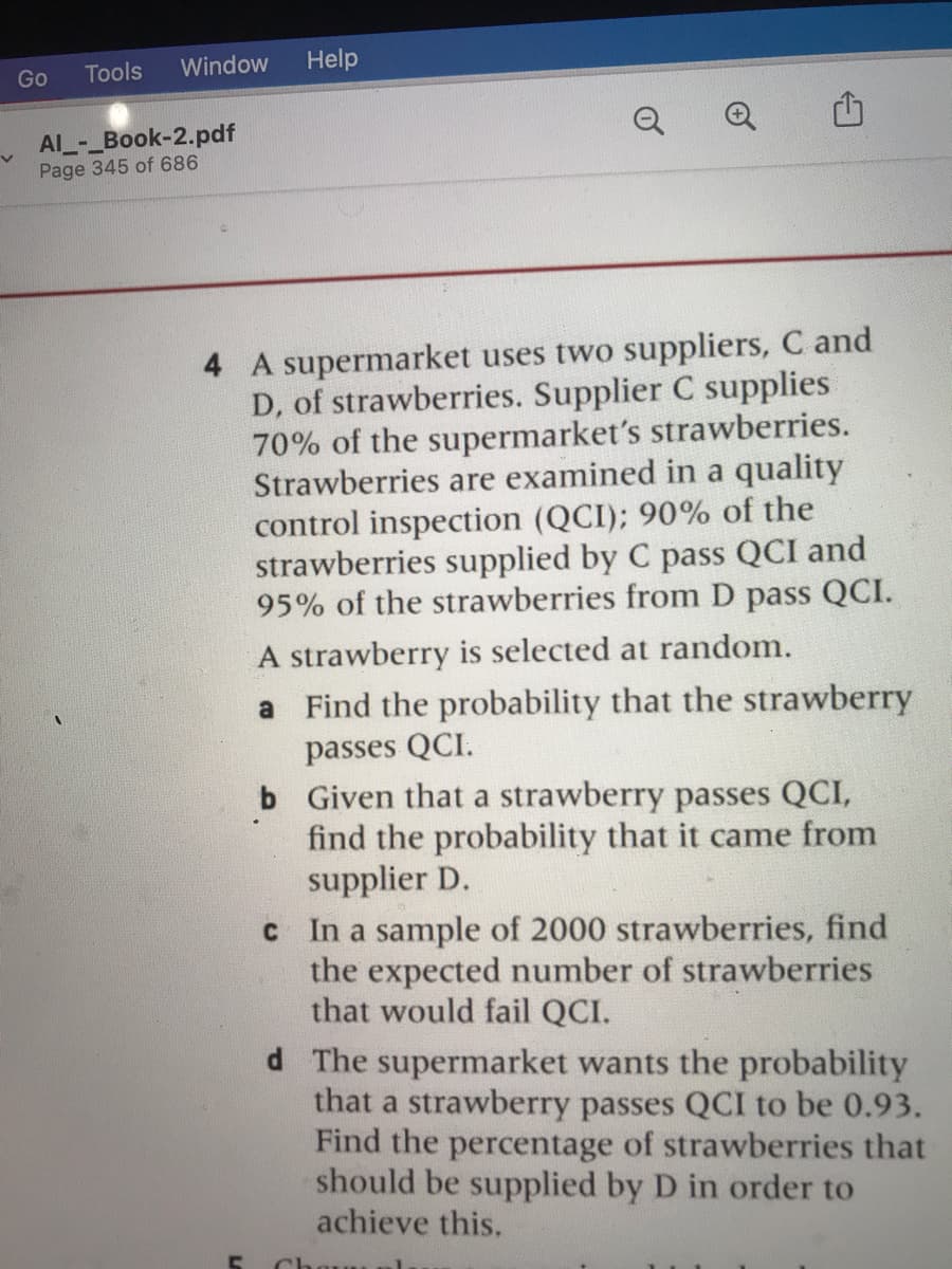 Tools
Window
Help
Go
Q
Al_-_Book-2.pdf
Page 345 of 686
4 A supermarket uses two suppliers, C and
D, of strawberries. Supplier C supplies
70% of the supermarket's strawberries.
Strawberries are examined in a quality
control inspection (QCI); 90% of the
strawberries supplied by C pass QCI and
95% of the strawberries from D pass QCI.
A strawberry is selected at random.
a Find the probability that the strawberry
passes QCI.
b Given that a strawberry passes QCI,
find the probability that it came from
supplier D.
c In a sample of 2000 strawberries, find
the expected number of strawberries
that would fail QCI.
d The supermarket wants the probability
that a strawberry passes QCI to be 0.93.
Find the percentage of strawberries that
should be supplied by D in order to
achieve this.
