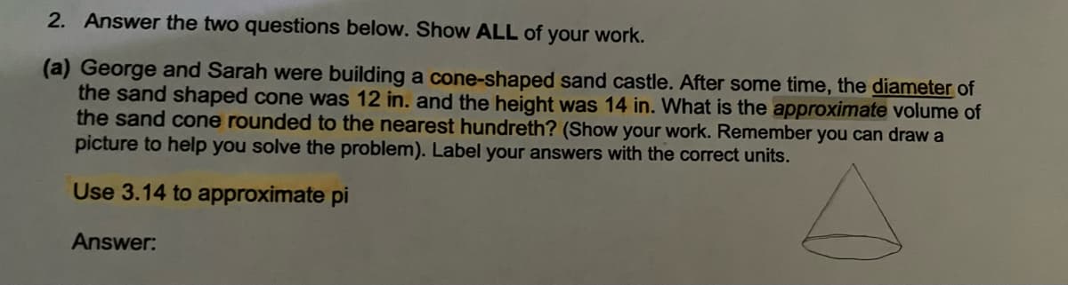 2. Answer the two questions below. Show ALL of your work.
(a) George and Sarah were building a cone-shaped sand castle. After some time, the diameter of
the sand shaped cone was 12 in. and the height was 14 in. What is the approximate volume of
the sand cone rounded to the nearest hundreth? (Show your work. Remember you can draw a
picture to help you solve the problem). Label your answers with the correct units.
Use 3.14 to approximate pi
Answer:
