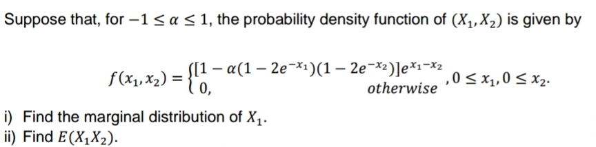 Suppose that, for -1 ≤ a ≤ 1, the probability density function of (X₁, X₂) is given by
f(x₁, x₂) = {11
[1-a(1-2e-x₁)(1 - 2e-x2)]ex1-x2
otherwise
,0 ≤ x₁,0 ≤ x₂.
i) Find the marginal distribution of X₁.
ii) Find E(X₁X₂).