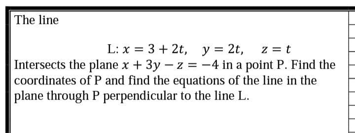 The line
L: x = 3 + 2t, y = 2t,
z = t
Intersects the plane x + 3y - z = -4 in a point P. Find the
coordinates of P and find the equations of the line in the
plane through P perpendicular to the line L.
