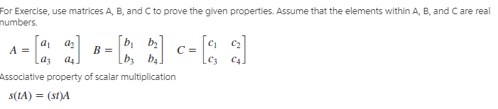 For Exercise, use matrices A, B, and C to prove the given properties. Assume that the elements within A, B, and C are real
humbers.
--1-R)-Eal
[b1
b2
[b3 b4.
Associative property of scalar multiplication
B =
Laz
s(IA) = (st)A
