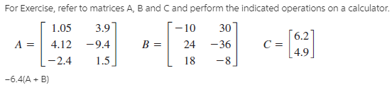 For Exercise, refer to matrices A, B and Cand perform the indicated operations on a calculator.
3.9
30
- 10
24 -36
-8
1.05
[6.2
A =
4.12
-9.4
B =
-2.4
1.5
18
[ 4.9
-6.4(A + B)
