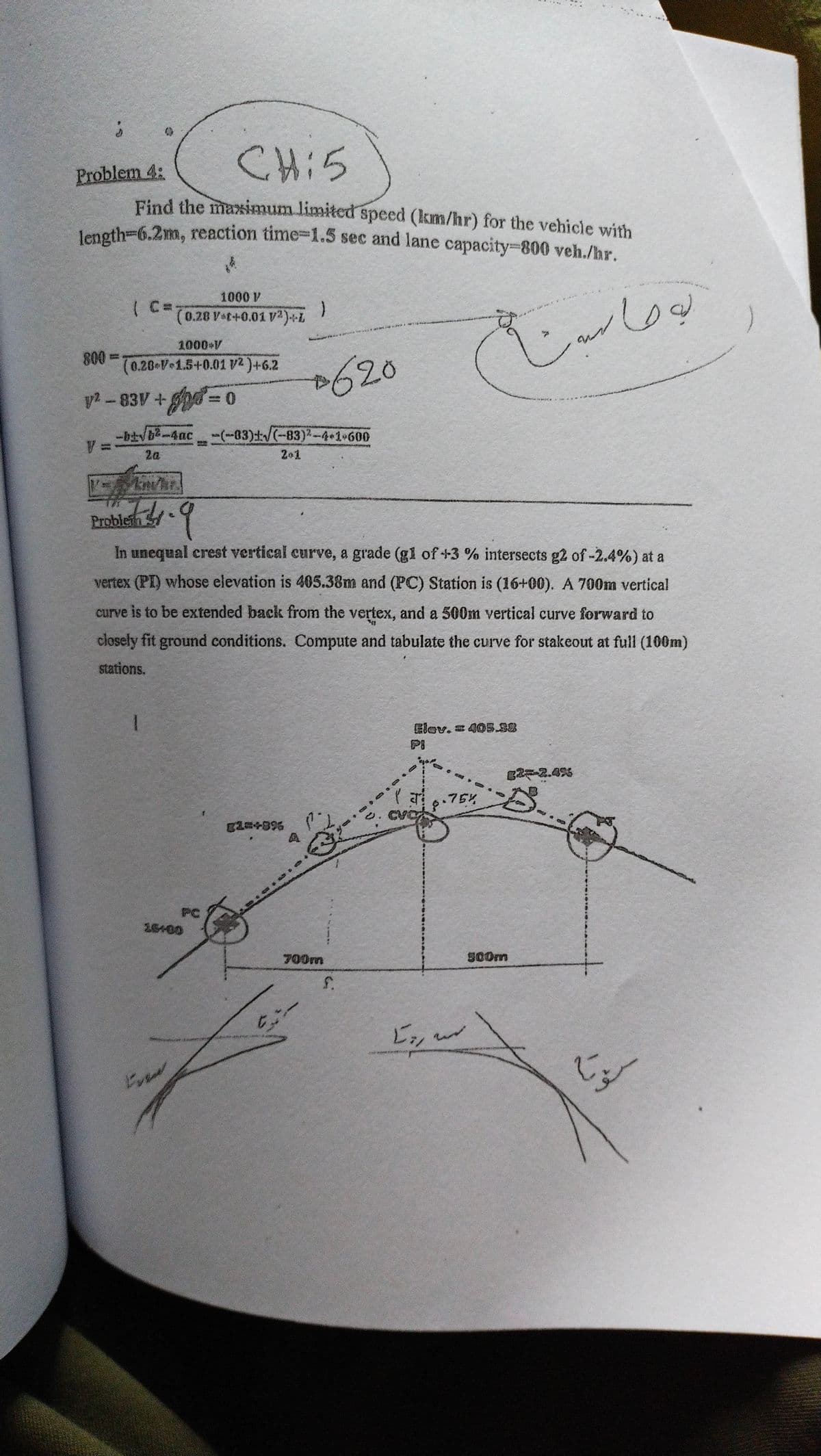 length-6.2m, reaction time-1.5 sec and lane capacity-800 veh./hr.
CH:5
Problem 4:
Find the maximum limited speed (km/hr) for the vehicle with
length=6.2m, reaction time-1.5 sec and lane capacity-800 veh./hr.
1000 V
( C=;
1(0.28 Vaf+0.01 V2)+L
)
ক।
1000 V
800D
(0.20 V 1.5+0.01 V2)+6.2
620
2 - 83V +d =0
-btvb-4ac-(-83)/(-83)2-4+1•600
V:
2a
201
Problein S
In unequal crest vertical curve, a grade (gl of +3 % intersects g2 of-2.4%) at a
vertex (PI) whose elevation is 405.38m and (PC) Station is (16+00). A 700m vertical
curve is to be extended back from the vertex, and a 500m vertical curve forward to
closely fit ground conditions. Compute and tabulate the curve for stakeout at full (100m)
stations.
Elev. 405.38
PI
g2-2.49%
.75%
PC
26+00
700m
500m
:-
