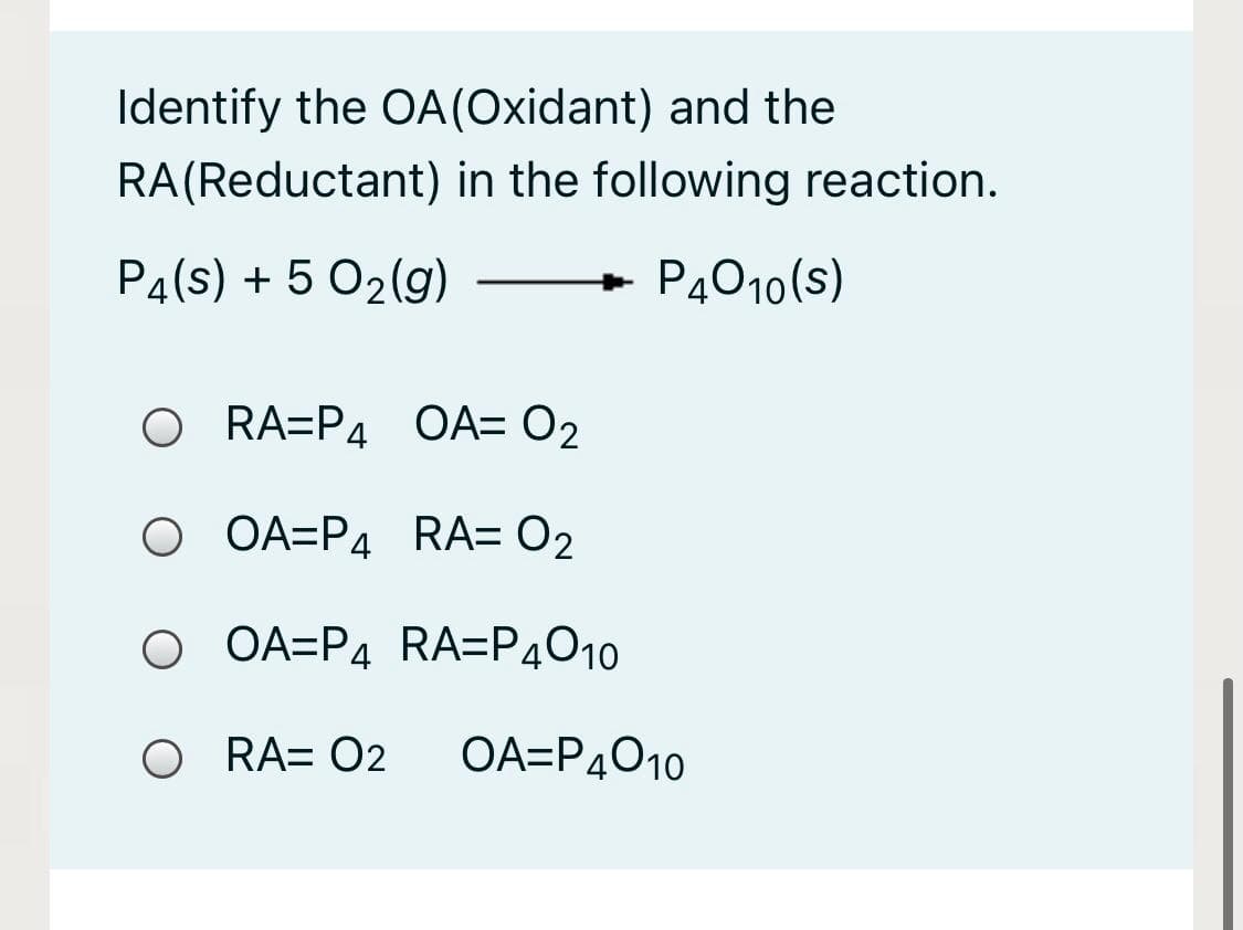Identify the OA(Oxidant) and the
RA(Reductant) in the following reaction.
P4(s) + 5 02(g)
P4010(s)
O RA=P4 OA= O2
OA=P4 RA= 02
O OA=P4 RA=P4010
O RA= O2
OA=P4010
