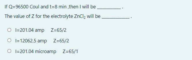 If Q=96500 Coul and t=8 min ,then I will be
The value of Z for the electrolyte ZnCl, will be
O I=201.04 amp
Z=65/2
O I=12062.5 amp Z=65/2
O I=201.04 microamp Z=65/1
