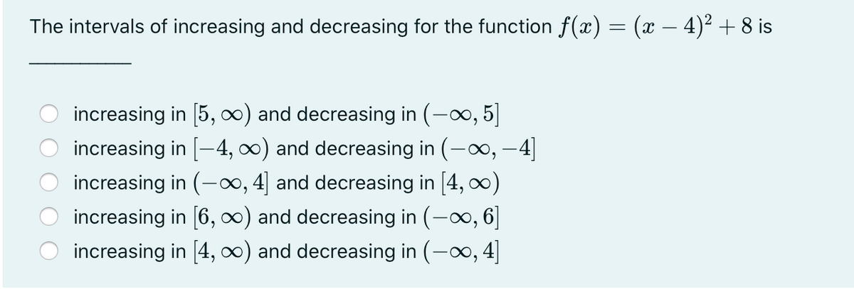 The intervals of increasing and decreasing for the function f(x) = (x – 4)² + 8 is
O increasing in [5, 0) and decreasing in (-o, 5]
increasing in [-4, 0) and decreasing in (-o, –4]
increasing in (-∞, 4] and decreasing in [4, 0)
increasing in [6, 0) and decreasing in (-o, 6]
increasing in [4, ∞) and decreasing in (-o, 4]
O O O
