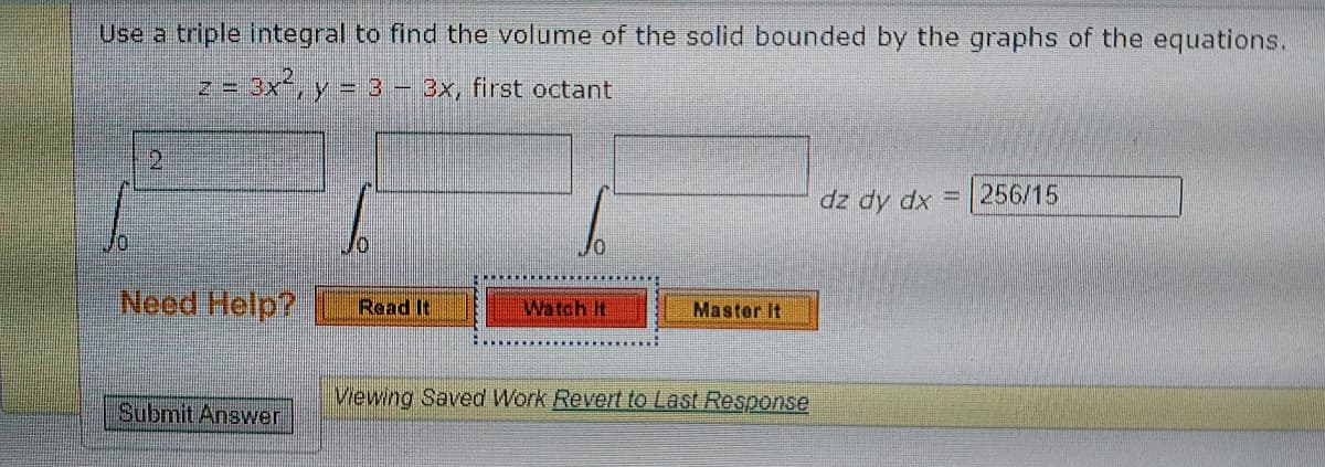 Use a triple integral to find the volume of the solid bounded by the graphs of the equations.
z = 3x, y = 3 – 3x, first octant
2.
dz dy dx = 256/15
Neod Help?
Read It
Watch It
Master It
Viewing Saved Work Revert to Last Response
Submit Answer
