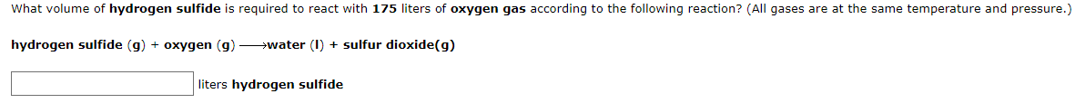 What volume of hydrogen sulfide is required to react with 175 liters of oxygen gas according to the following reaction? (All gases are at the same temperature and pressure.)
hydrogen sulfide (g) + oxygen (g) >water (I) + sulfur dioxide(g)
liters hydrogen sulfide
