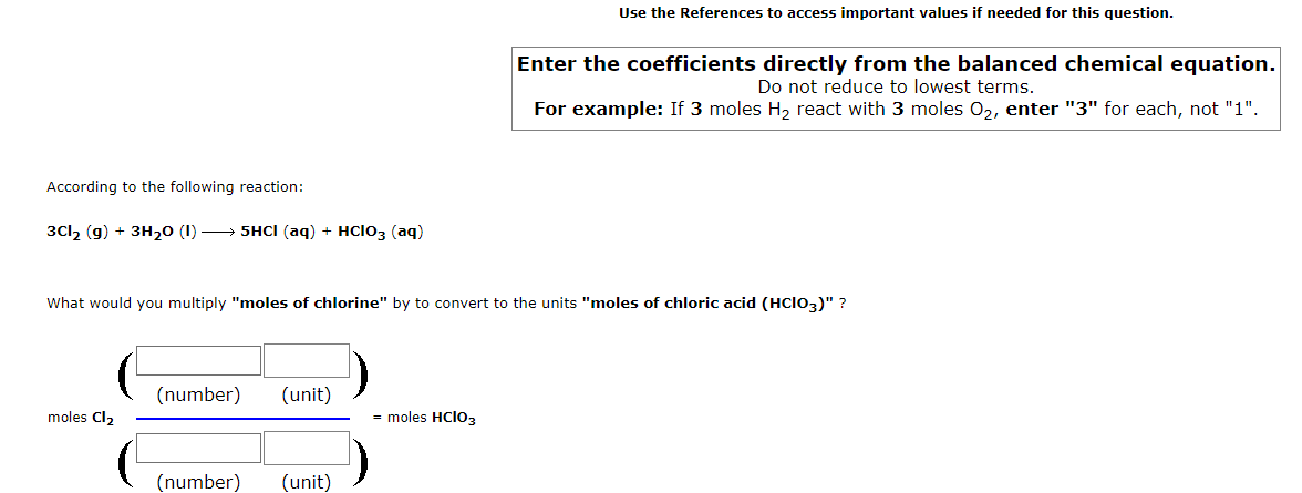 Use the References to access important values if needed for this question.
Enter the coefficients directly from the balanced chemical equation.
Do not reduce to lowest terms.
For example: If 3 moles H, react with 3 moles 0,, enter "3" for each, not "1".
According to the following reaction:
3Cl, (g) + 3H20 (1) → 5HCI (aq) + HClo3 (aq)
What would you multiply "moles of chlorine" by to convert to the units "moles of chloric acid (HCIO3)" ?
(number)
(unit)
moles Cl2
= moles HCIO3
(number)
(unit)

