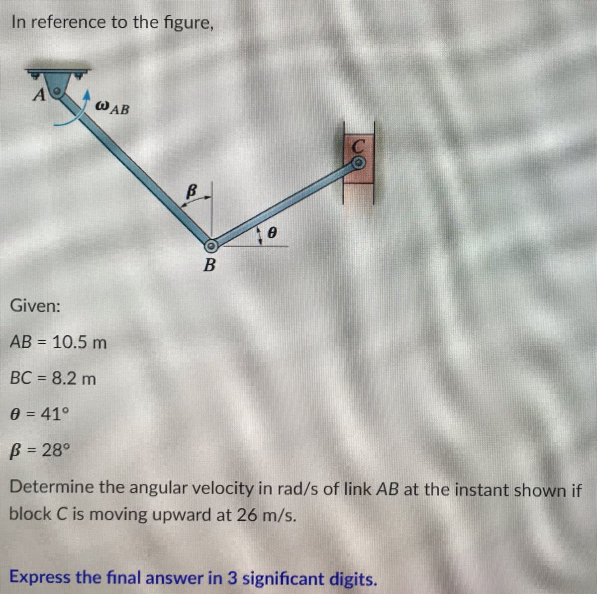 In reference to the figure,
A
@AB
B
Given:
AB= 10.5 m
BC = 8.2 m
0 = 41°
ß = 28°
Determine the angular velocity in rad/s of link AB at the instant shown if
block C is moving upward at 26 m/s.
Express the final answer in 3 significant digits.
B