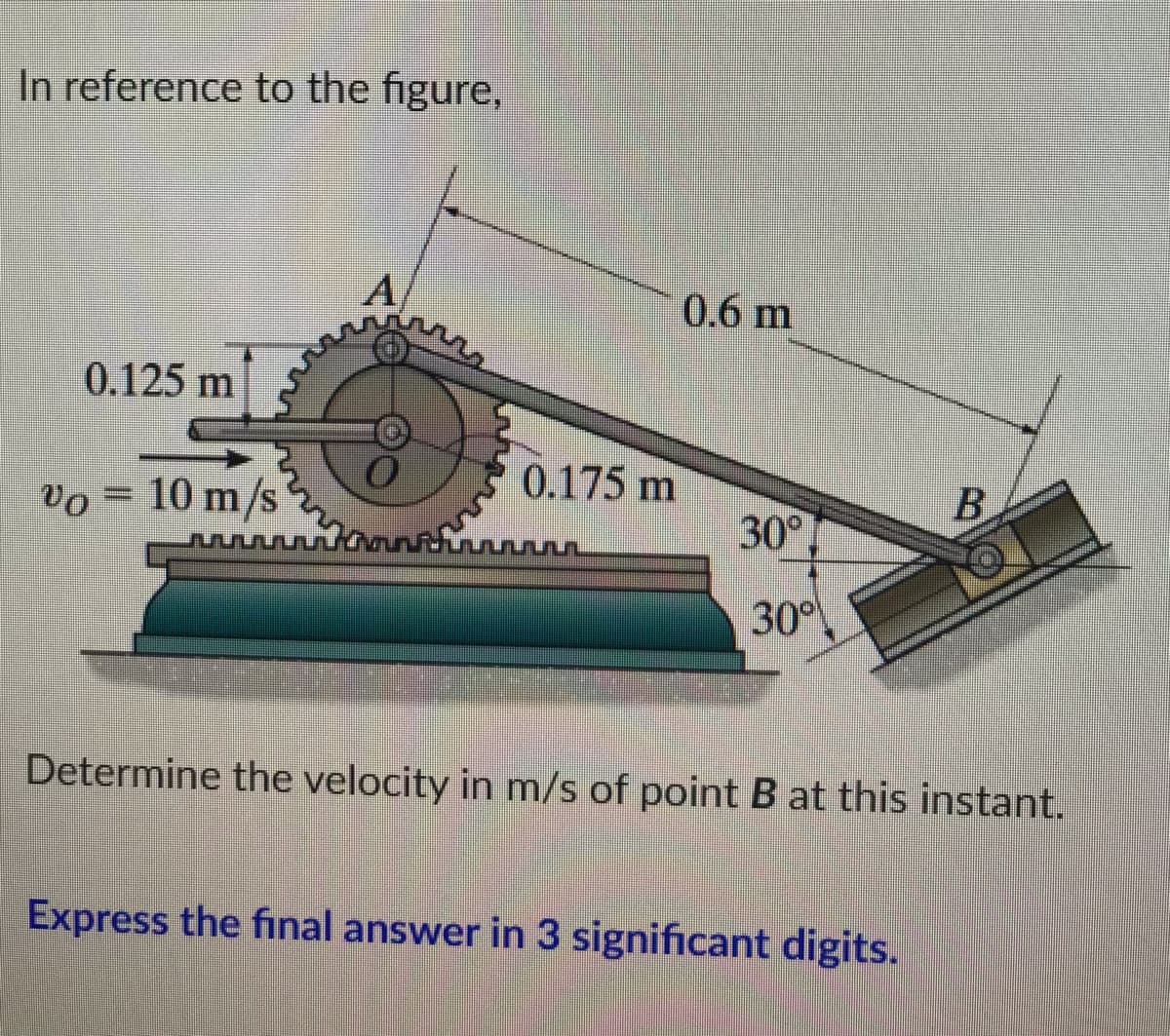 In reference to the figure,
A
0.125 m
0.175 m
B
% = 10 m/s
m/s
30°
Determine the velocity in m/s of point B at this instant.
Express the final answer in 3 significant digits.
0.6 m
30°