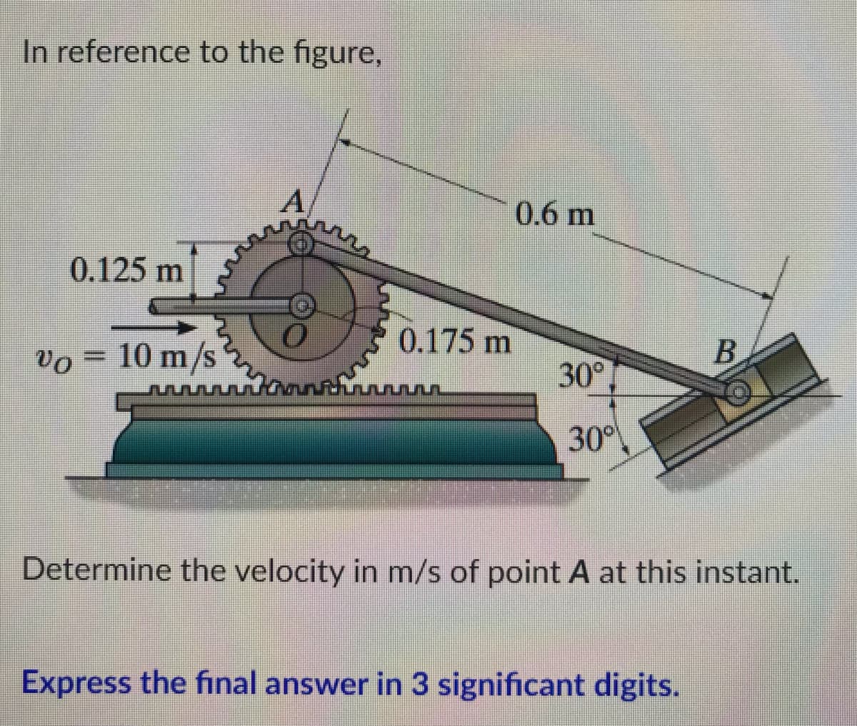In reference to the figure,
A
0.125 m
Vo= 10 m/s2
www
30%
Determine the velocity in m/s of point A at this instant.
Express the final answer in 3 significant digits.
0.175 m
0.6 m
30°