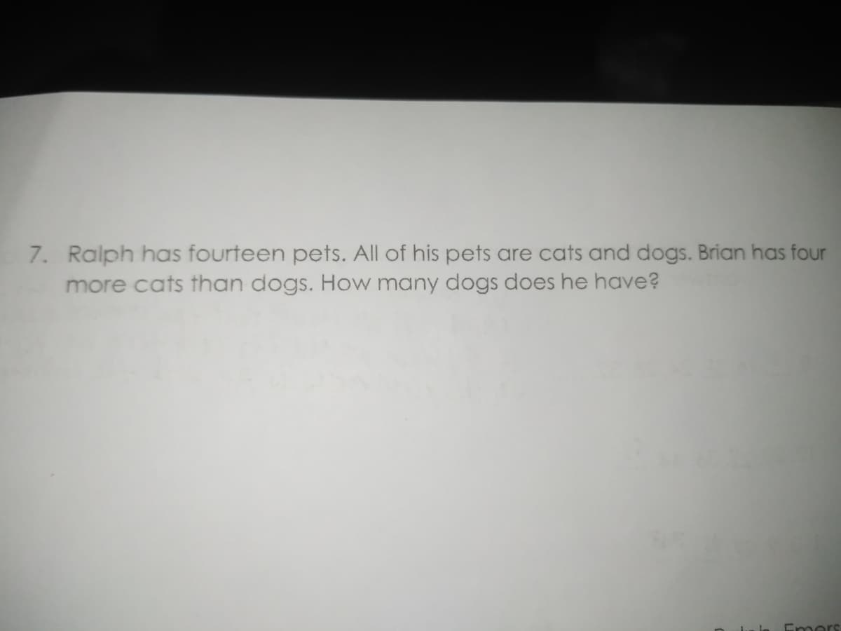 7. Ralph has fourteen pets. All of his pets are cats and dogs. Brian has four
more cats than dogs. How many dogs does he have?
Emers
