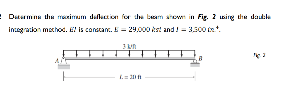 2 Determine the maximum deflection for the beam shown in Fig. 2 using the double
integration method. EI is constant. E =
29,000 ksi and I = 3,500 in.*.
3 k/ft
Fig. 2
B
L = 20 ft
