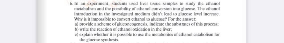 6. In an experiment, students used liver tissuc samples to study the cthanol
metabolism and the possibility of ethanol conversion into glucose. The ethanol
introduction in the investigated medium didn't lead to glucose level increase.
Why is it impossible to convert ethanol to glucose? For the answer:
a) provide a scheme of gluconcogenesis, indicate the substrates of this process;
b) write the reaction of ethanol oxidation in the liver;
c) explain whether it is possible to use the metabolites of ethanol catabolism for
the glucose synthesis.
