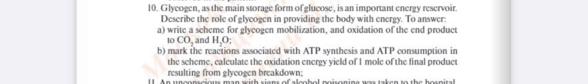 10. Glycogen, as the main storage form of glucosc, is an important energy reservoir.
Describe the role of glycogen in providing the body with energy. To answer:
a) write a scheme for glycogen mobilization, and oxidation of the end product
to CO, and H,O;
b) mark the reactions associated with ATP synthesis and ATP consumption in
the scheme, calculate the oxidation energy yield of I mole of the final product
resulting from glycogen breakdown;
1L An unconscious man with sions of alcobol poisonino was taken to the hosnital
