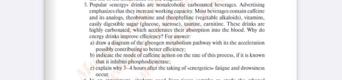 5. Popular «energy drinks are nonalcoholic carbonated beverages. Advertising
emphasizes that they increase working capacity. Most beverages contain caffeine
and its analogs, theobromine and theophylline (vegetable alkaloids), vitamins,
easily digestible sugar (glucose, sucrose), taurine, carnitine. These drinks are
highly carbonated, which accelerates their absorption into the blood. Why do
energy drinks improve efficiency? For answer:
a) draw a diagram of the glycogen metabolism pathway with its the acceleration
possibly contributing to better efficiency;
b) indicate the mode of caffeine action on the rate of this process, if it is known
that it inhibits phosphodiesterase;
c) explain why 3-4 hours after the taking of «cnergetics» fatigue and drowsiness
occur,
