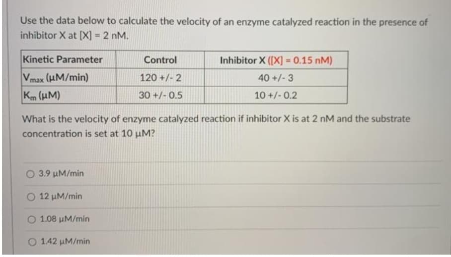 Use the data below to calculate the velocity of an enzyme catalyzed reaction in the presence of
inhibitor X at [X] = 2 nM.
%3D
Kinetic Parameter
Control
Inhibitor X ([X] = 0.15 nM)
%3D
Vmax (HM/min)
Km (HM)
120 +/- 2
40 +/- 3
30 +/- 0.5
10 +/- 0.2
What is the velocity of enzyme catalyzed reaction if inhibitor X is at 2 nM and the substrate
concentration is set at 10 µM?
O 3.9 uM/min
O 12 µM/min
O 1.08 uM/min
O 142 uM/min
