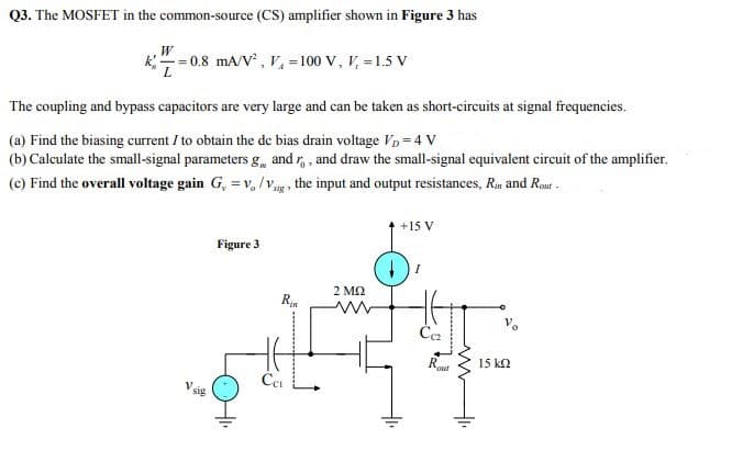 Q3. The MOSFET in the common-source (CS) amplifier shown in Figure 3 has
W
0.8 mA/V , V, = 100 V, V, =1.5 V
The coupling and bypass capacitors are very large and can be taken as short-circuits at signal frequencies.
(a) Find the biasing current I to obtain the de bias drain voltage Vp = 4 V
(b) Calculate the small-signal parameters g, and r, , and draw the small-signal equivalent circuit of the amplifier.
(c) Find the overall voltage gain G, = v, /vg , the input and output resistances, Rm and Rout -
+15 V
Figure 3
2 M2
R
Če
Rout
15 k2
V sig
