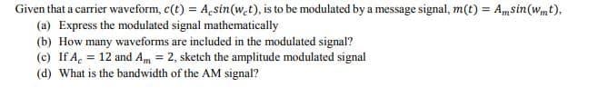 Given that a carrier waveform, c(t) = A,sin(w.t), is to be modulated by a message signal, m(t) = Amsin(wmt),
(a) Express the modulated signal mathematically
(b) How many waveforms are included in the modulated signal?
(c) If A, = 12 and Am = 2, sketch the amplitude modulated signal
%3D
%3D
(d) What is the bandwidth of the AM signal?
