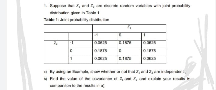 1. Suppose that Z, and Z, are discrete random variables with joint probability
distribution given in Table 1.
Table 1: Joint probability distribution
-1
1
Z2
-1
0.0625
0.1875
0.0625
0.1875
0.1875
0.0625
0.1875
0.0625
a) By using an Example, show whether or not that Z, and Zz are independent
b) Find the value of the covariance of Z, and Z2 and explain your results in
comparison to the results in a).
