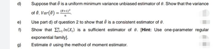 d)
e)
f)
g)
Suppose that is a uniform minimum variance unbiased estimator of 8. Show that the variance
of 8, Var(8) = (0+1)2
n
Use part d) of question 2 to show that is a consistent estimator of 0.
Show that In(X) is a sufficient estimator of 8. [Hint: Use one-parameter regular
exponential family].
Estimate 9 using the method of moment estimator.