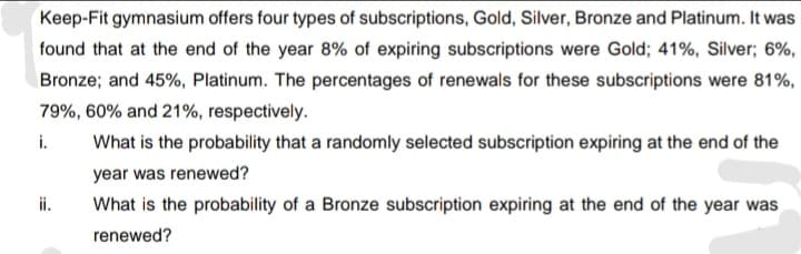 Keep-Fit gymnasium offers four types of subscriptions, Gold, Silver, Bronze and Platinum. It was
found that at the end of the year 8% of expiring subscriptions were Gold; 41%, Silver; 6%,
Bronze; and 45%, Platinum. The percentages of renewals for these subscriptions were 81%,
79%, 60% and 21%, respectively.
i.
What is the probability that a randomly selected subscription expiring at the end of the
year was renewed?
ii.
What is the probability of a Bronze subscription expiring at the end of the year was
renewed?
