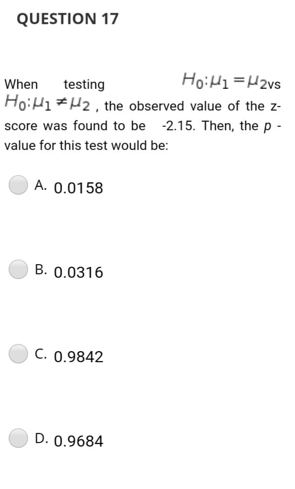 QUESTION 17
HoiH1 =H2vs
When
testing
Ho:H1#H2 , the observed value of the z-
-2.15. Then, the p -
score was found to be
value for this test would be:
A. 0.0158
B. 0.0316
C. 0.9842
D. 0.9684
