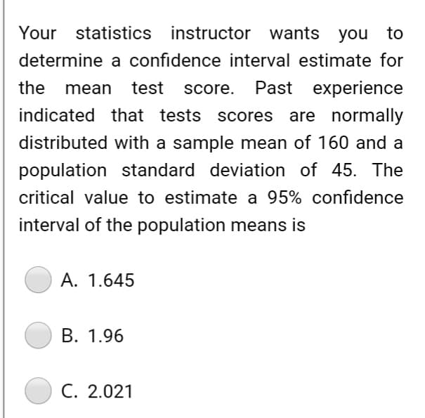 Your statistics instructor wants you to
determine a confidence interval estimate for
the mean test score. Past experience
indicated that tests scores
scores are normally
distributed with a sample mean of 160 and a
population standard deviation of 45. The
critical value to estimate a 95% confidence
interval of the population means is
A. 1.645
B. 1.96
C. 2.021