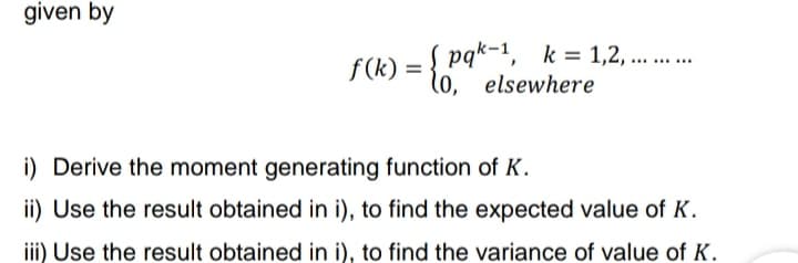 given by
pqk-1, k=1,2,... ... ...
f(k) = { (0, elsewhere
i) Derive the moment generating function of K.
ii) Use the result obtained in i), to find the expected value of K.
iii) Use the result obtained in i), to find the variance of value of K.