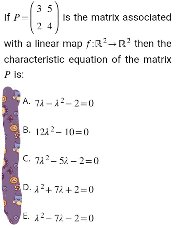 35
24
with a linear map f:R² → R² then the
characteristic equation of the matrix
P is:
If P=
is the matrix associated
A. 72-2²-2=0
B. 1212-10-0
C. 722-52-2=0
D. 2²+72+2=0
E. 2²-72-2=0
