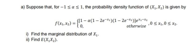 a) Suppose that, for -1 < a < 1, the probability density function of (X₁, X₂) is given by
f(x₁, x₂) = {11-a(1-
([1-a(1-2e-x¹)(1-2e-*²)]e*¹*₂
otherwise
,0 ≤ x1,0 ≤ x₂.
i) Find the marginal distribution of X₁.
ii) Find E(X₂X₂).