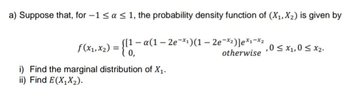 a) Suppose that, for -1 < a < 1, the probability density function of (X₁, X₂) is given by
f(x₁, x₂) = {11 - α(1 - 2e-x¹)(1 – 2e˜×²)]e*¹¬×²
-
,0 ≤ x₁,0 ≤ x₂.
0,
otherwise
i) Find the marginal distribution of X₁.
ii) Find E(X₁X₂).