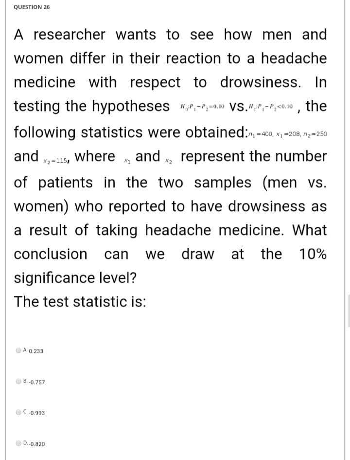 QUESTION 26
A researcher wants to see how men and
women differ in their reaction to a headache
medicine with respect to drowsiness. In
testing the hypotheses "P,-r,-0.10 VS.4,P,-P;<o.10 , the
following statistics were obtained:. -10 x -208, n--250
and -15, where
and x, represent the number
X2=115,
of patients in the two samples (men vs.
women) who reported to have drowsiness as
a result of taking headache medicine. What
conclusion
can
we
draw at the 10%
significance level?
The test statistic is:
A. 0.233
B. -0.757
C. -0.993
D.-0,820
