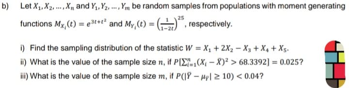 b) Let X₁, X₂,..., X and Y₁, Y2, ..., Ym be random samples from populations with moment generating
25
(1) respectively.
functions Mx, (t) = e³t+t² and My, (t) =
i) Find the sampling distribution of the statistic W = X₁ + 2X2 - X3 + X₁ + X5.
ii) What is the value of the sample size n, if P[₁(X₁-X)² > 68.3392] = 0.025?
iii) What is the value of the sample size m, if P(|YH| ≥ 10) <0.04?