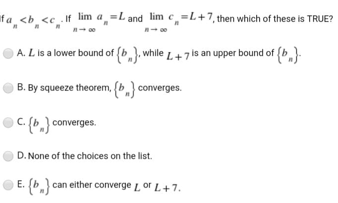 If a <b <c .If lim a =L and lim c=L+7, then which of these is TRUE?
n- 00
n- 00
A. L is a lower bound of (b, while L+7 is an upper bound of {b}:
B. By squeeze theorem, {b} converges.
С.
C. (b,} converges.
D. None of the choices on the list.
E. (b can either converge L or L+7.
{*,}
