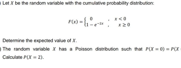 Let X be the random variable with the cumulative probability distribution:
0
x < 0
F(x) = {₁ - e-²x; x ≥ 0
Determine the expected value of X.
The random variable X has a Poisson distribution such that P(X = 0) = P(X
Calculate P(X= 2).