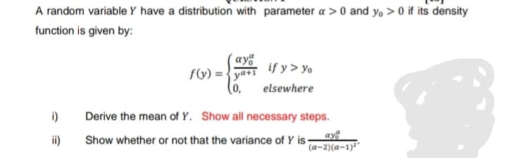 A random variable Y have a distribution with parameter a > 0 and y, > 0 if its density
function is given by:
(ay“
if y> yo
fV) =
ya+T
(0,
elsewhere
i)
Derive the mean of Y. Show all necessary steps.
ay
(a-2)(a-1)²'
ii)
Show whether or not that the variance of Y is ·
