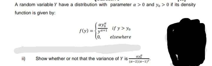 A random variable Y have a distribution with parameter a > 0 and y, > 0 if its density
function is given by:
´ay
if y > yo
f(y) = {ya+1
(0,
elsewhere
ay
ii)
Show whether or not that the variance of Y is-
(a-2)(a-1)²"
