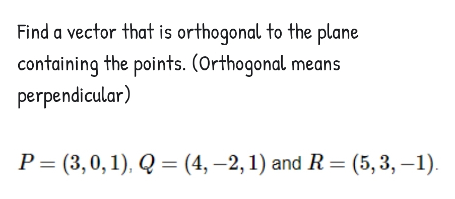 Find a vector that is orthogonal to the plane
containing the points. (Orthogonal means
perpendicular)
P = (3,0,1), Q = (4, –2,1) and R= (5,3, –1)
