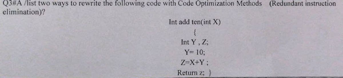 Q3#A /list two ways to rewrite the following code with Code Optimization Methods (Redundant instruction
elimination)?
Int add ten(int X)
{
Int Y, Z,
Y= 10;
Z=X+Y;
Return z; }