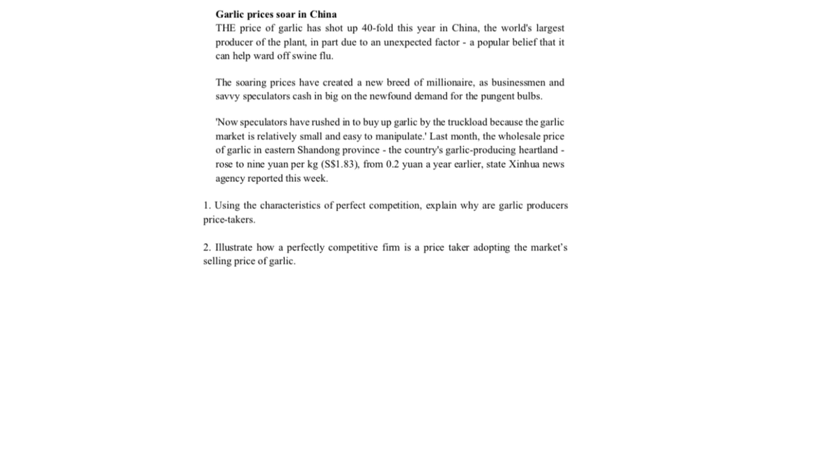 Garlic prices soar in China
THE price of garlic has shot up 40-fold this year in China, the world's largest
producer of the plant, in part due to an unexpected factor - a popular belief that it
can help ward off swine flu.
The soaring prices have created a new breed of millionaire, as businessmen and
savvy speculators cash in big on the newfound demand for the pungent bulbs.
'Now speculators have rushed in to buy up garlic by the truckload because the garlic
market is relatively small and easy to manipulate.' Last month, the wholesale price
of garlic in eastern Shandong province - the country's garlic-producing heartland -
rose to nine yuan per kg (S$1.83), from 0.2 yuan a year earlier, state Xinhua news
agency reported this week.
1. Using the characteristics of perfect competition, explain why are garlic producers
price-takers.
2. Illustrate how a perfectly competitive fim is a price taker adopting the market's
selling price of garlic.
