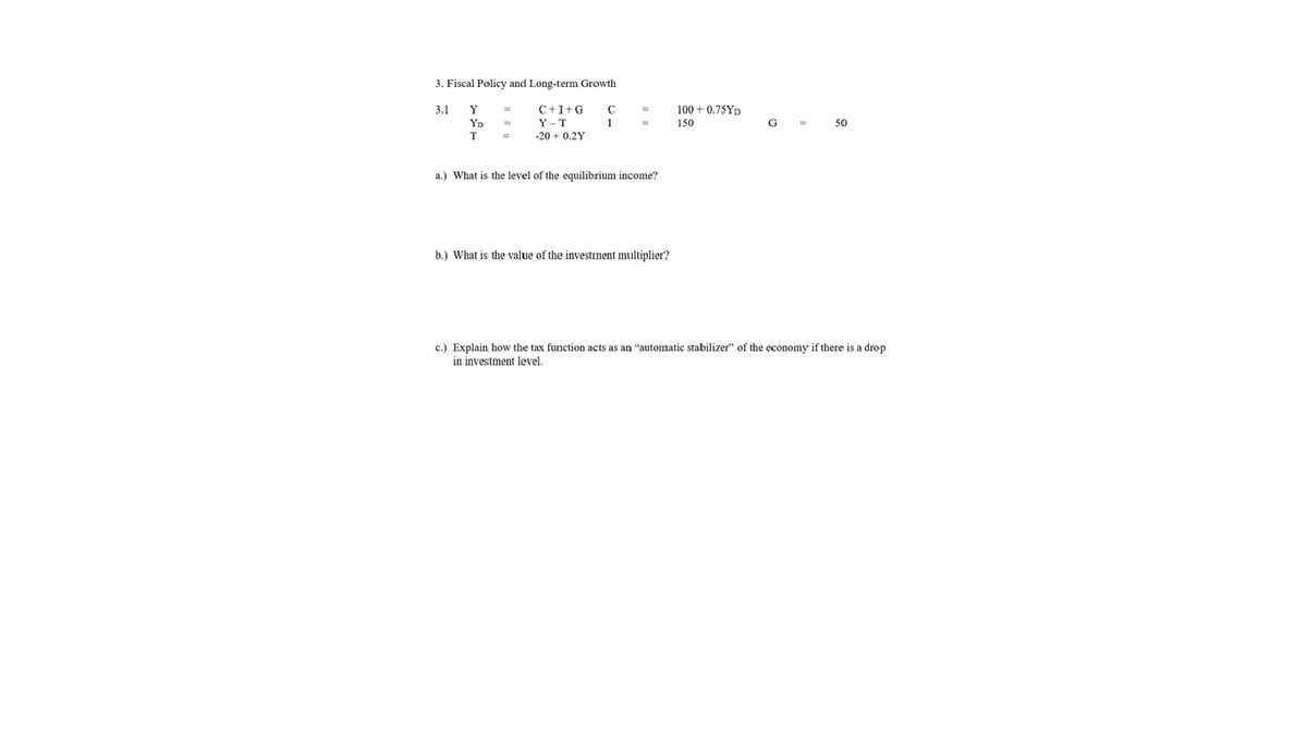 3. Fiscal Policy and Long-term Growth
3.1
Y
C+I+G
100 + 0.75YD
YD
Y – T
-20 + 0.2Y
150
G
50
T
a.) What is the level of the equilibrium income?
b.) What is the value of the investment multiplier?
c.) Explain how the tax function acts as an "automatic stabilizer" of the economy if there is a drop
in investment level.
