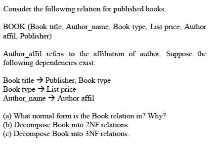Consider the following relation for published books:
BOOK (Book title, Author_name, Book type, List price, Author
affil, Publisher)
Author_affil refers to the affiliation of author. Suppose the
following dependencies exist:
Book title → Publisher, Book type
Book type > List price
Author_name > Author affil
(a) What nomal form is the Book relation in? Why?
(b) Decompose Book into 2NF relations.
(c) Decompose Book into 3NF relations.
