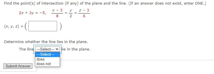 Find the point(s) of intersection (if any) of the plane and the line. (If an answer does not exist, enter DNE.)
X- 3
y
z - 3
2x + 3y = -5,
(x, y, z) =
Determine whether the line lies in the plane.
The line --Select--- v lie in the plane.
-Select-
does
does not
Submit Answer
